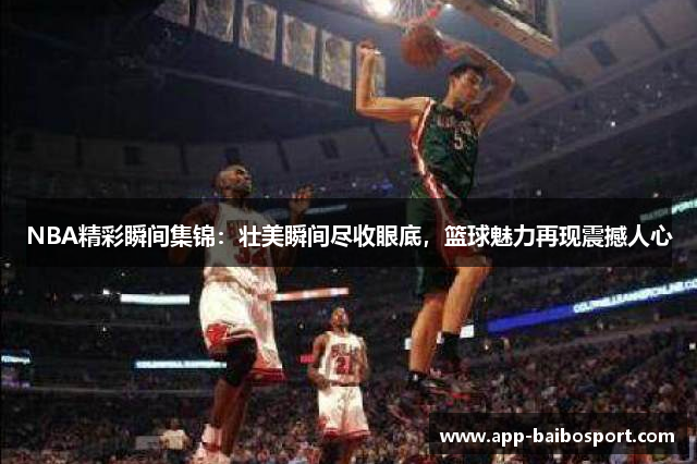 NBA精彩瞬间集锦：壮美瞬间尽收眼底，篮球魅力再现震撼人心